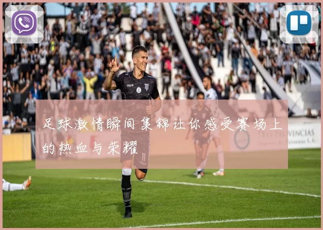 足球激情瞬间集锦让你感受赛场上的热血与荣耀