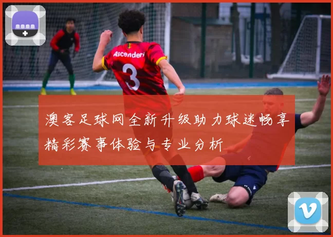 澳客足球网全新升级助力球迷畅享精彩赛事体验与专业分析