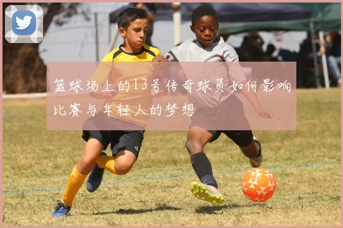 篮球场上的13号传奇球员如何影响比赛与年轻人的梦想