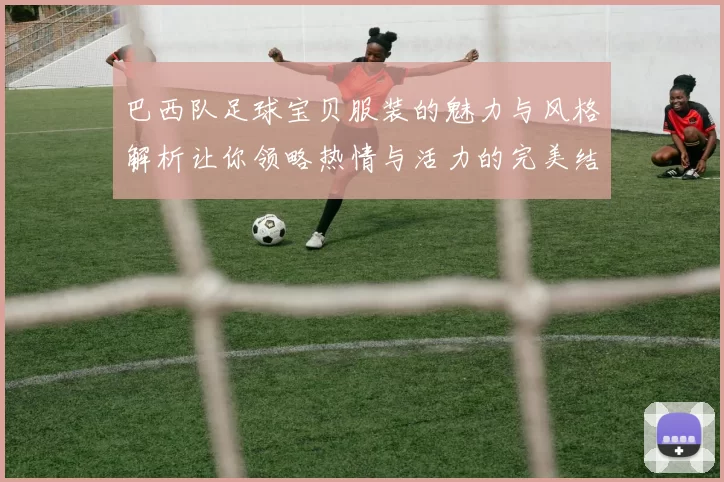 巴西队足球宝贝服装的魅力与风格解析让你领略热情与活力的完美结合